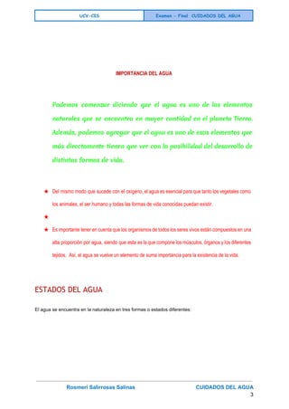  
UCV-CIS Examen - Final CUIDADOS DEL AGUA
 
 
 
 
IMPORTANCIA DEL AGUA
Podemos comenzar diciendo que el agua es uno de los elementos
naturales que se encuentra en mayor cantidad en el planeta Tierra.
Además, podemos agregar que el agua es uno de esos elementos que
más directamente tienen que ver con la posibilidad del desarrollo de
distintas formas de vida.
  
★ Del mismo modo que sucede con el oxígeno, el agua es esencial para que tanto los vegetales como                                   
los animales, el ser humano y todas las formas de vida conocidas puedan existir. 
★   
★ Es importante tener en cuenta que los organismos de todos los seres vivos están compuestos en una                                 
alta proporción por agua, siendo que esta es la que compone los músculos, órganos y los diferentes                                 
tejidos.  Así, el agua se vuelve un elemento de suma importancia para la existencia de la vida. 
  
ESTADOS DEL AGUA
El agua se encuentra en la naturaleza en tres formas o estados diferentes: 
Rosmeri Salirrosas Salinas                                         CUIDADOS DEL AGUA   
3 
 