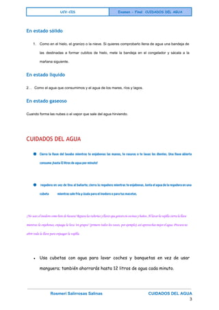  
UCV-CIS Examen - Final CUIDADOS DEL AGUA
 
En estado sólido
1. Como en el hielo, el granizo o la nieve. Si quieres comprobarlo llena de agua una bandeja de                                   
las destinadas a formar cubitos de hielo, mete la bandeja en el congelador y sácala a la                                 
mañana siguiente. 
En estado líquido
2. .   Como el agua que consumimos y el agua de los mares, ríos y lagos. 
En estado gaseoso
Cuando forma las nubes o el vapor que sale del agua hirviendo. 
  
CUIDADOS DEL AGUA
● Cierra la llave del lavabo mientras te enjabonas las manos, te rasuras o te lavas los dientes. Una llave abierta
consume ¡hasta 12 litros de agua por minuto!
● regadera en vez de tina al bañarte; cierra la regadera mientras te enjabonas. Junta el agua de la regadera en una
cubeta mientras sale fría y úsala para el inodoro o para tus macetas.
¡No uses el inodoro como bote de basura! Repara las tuberías y llaves que goteen en cocinas y baños. Al lavar la vajilla cierra la llave
mientras la enjabonas, enjuaga la loza "en grupos" (primero todos los vasos, por ejemplo); así aprovechas mejor el agua. Procura no
abrir toda la llave para enjuagar la vajilla.
● Usa cubetas con agua para lavar coches y banquetas en vez de usar
manguera; también ahorrarás hasta 12 litros de agua cada minuto.
Rosmeri Salirrosas Salinas                                         CUIDADOS DEL AGUA   
3 
 