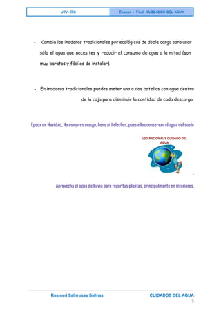  
UCV-CIS Examen - Final CUIDADOS DEL AGUA
 
● Cambia los inodoros tradicionales por ecológicos de doble carga para usar
sólo el agua que necesites y reducir el consumo de agua a la mitad (son
muy baratos y fáciles de instalar).
● En inodoros tradicionales puedes meter una o dos botellas con agua dentro
de la caja para disminuir la cantidad de cada descarga.
 
Epoca de Navidad, No compres musgo, heno ni helechos, pues ellos conservan el agua del suelo
.
Aprovecha el agua de lluvia para regar tus plantas, principalmente en interiores.
 
Rosmeri Salirrosas Salinas                                         CUIDADOS DEL AGUA   
3 
 