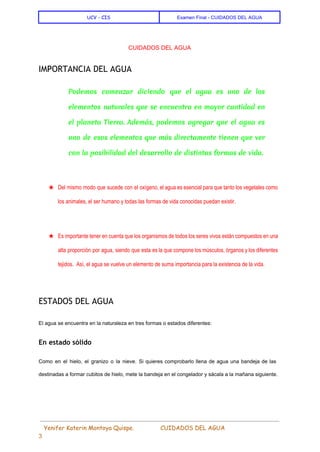  
UCV - CIS Examen Final ­ CUIDADOS DEL AGUA 
 
CUIDADOS DEL AGUA 
IMPORTANCIA DEL AGUA
Podemos comenzar diciendo que el agua es uno de los
elementos naturales que se encuentra en mayor cantidad en
el planeta Tierra. Además, podemos agregar que el agua es
uno de esos elementos que más directamente tienen que ver
con la posibilidad del desarrollo de distintas formas de vida.
  
★ Del mismo modo que sucede con el oxígeno, el agua es esencial para que tanto los vegetales como                                   
los animales, el ser humano y todas las formas de vida conocidas puedan existir. 
  
★ Es importante tener en cuenta que los organismos de todos los seres vivos están compuestos en una                                 
alta proporción por agua, siendo que esta es la que compone los músculos, órganos y los diferentes                                 
tejidos.  Así, el agua se vuelve un elemento de suma importancia para la existencia de la vida. 
  
ESTADOS DEL AGUA
El agua se encuentra en la naturaleza en tres formas o estados diferentes: 
En estado sólido
Como en el hielo, el granizo o la nieve. Si quieres comprobarlo llena de agua una bandeja de las                                     
destinadas a formar cubitos de hielo, mete la bandeja en el congelador y sácala a la mañana siguiente. 
 
 ​​Yenifer Katerin Montoya Quispe. CUIDADOS DEL AGUA    
3 
 