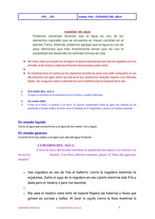 UCV _ CIS examen final- CUIDADOS DEL AGUA
ROSMERY MEDINA CUIDADOS DEL AGUA 1
CUIDADOS DEL AGUA
Podemos comenzar diciendo que el agua es uno de los
elementos naturales que se encuentra en mayor cantidad en el
planeta Tierra. Además, podemos agregar que el agua es uno de
esos elementos que más directamente tienen que ver con la
posibilidad del desarrollo de distintas formas de vida.
★ Del mismo modo que sucede con el oxígeno, el agua es esencial para que tanto los vegetales como los
animales, el ser humano y todas las formas de vida conocidas puedan existir.
★
★ Es importante tener en cuenta que los organismos de todos los seres vivos están compuestos en una
alta proporción por agua, siendo que esta es la que compone los músculos, órganos y los diferentes
tejidos. Así, el agua se vuelve un elemento de suma importancia para la existencia de la vida.
1. ESTADOS DEL AGUA
2. El agua se encuentra en la naturaleza en tres formas o estados diferentes:
3. En estado sólido
4. Como en el hielo, el granizo o la nieve. Si quieres comprobarlo llena de agua una bandeja de las
destinadas a formar cubitos de hielo, mete la bandeja en el congelador y sácala a la mañana siguiente.
En estado líquido
Como el agua que consumimos y el agua de los mares, ríos y lagos.
En estado gaseoso
Cuando forma las nubes o el vapor que sale del agua hirviendo.
CUIDADOS DEL AGUA
Cierra la llave del lavabo mientras te enjabonas las manos, te rasuras o te
lavas los dientes. Una llave abierta consume ¡hasta 12 litros de agua por
minuto!
● Usa regadera en vez de tina al bañarte; cierra la regadera mientras te
enjabonas. Junta el agua de la regadera en una cubeta mientras sale fría y
úsala para el inodoro o para tus macetas.
●
● ¡No uses el inodoro como bote de basura! Repara las tuberías y llaves que
goteen en cocinas y baños. Al lavar la vajilla cierra la llave mientras la
 