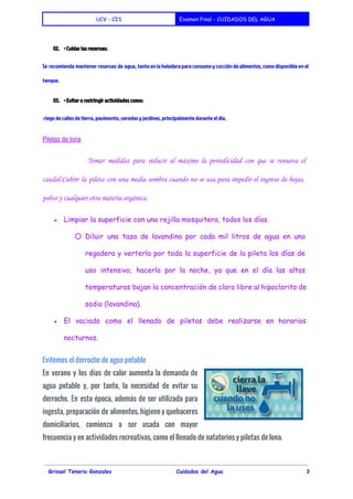  
UCV - CIS Examen Final - CUIDADOS DEL AGUA
 
02. • Cuidar las reservas:
Se recomienda mantener reservas de agua, tanto en la heladera para consumo y cocción de alimentos, como disponible en el
tanque.
03. • Evitar o restringir actividades como:
riego de calles de tierra, pavimento, veredas y jardines, principalmente durante el día.
Piletas de lona 
Tomar medidas para reducir al máximo la periodicidad con que se renueva el
caudal.Cubrir la pileta con una media sombra cuando no se usa para impedir el ingreso de hojas,
polvo y cualquier otra materia orgánica.
● Limpiar la superficie con una rejilla mosquitera, todos los días.
○ Diluir una taza de lavandina por cada mil litros de agua en una
regadera y verterla por toda la superficie de la pileta los días de
uso intensivo; hacerlo por la noche, ya que en el día las altas
temperaturas bajan la concentración de cloro libre al hipoclorito de
sodio (lavandina).
● El vaciado como el llenado de piletas debe realizarse en horarios
nocturnos.
Evitemos el derroche de agua potable
En verano y los días de calor aumenta la demanda de
agua potable y, por tanto, la necesidad de evitar su
derroche. En esta época, además de ser utilizada para
ingesta, preparación de alimentos, higiene y quehaceres
domiciliarios, comienza a ser usada con mayor
frecuencia y en actividades recreativas, como el llenado de natatorios y piletas de lona.
   
Grissel Tenorio Gonzales Cuidados del Agua 3
 