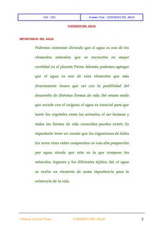 UCV - CIS Examen Final - CUIDADOS DEL AGUA
Yohanny Caman Flores CUIDADOS DEL AGUA 2
CUIDADOS DEL AGUA
IMPORTANCIA DEL AGUA
Podemos comenzar diciendo que el agua es uno de los
elementos naturales que se encuentra en mayor
cantidad en el planeta Tierra. Además, podemos agregar
que el agua es uno de esos elementos que más
directamente tienen que ver con la posibilidad del
desarrollo de distintas formas de vida. Del mismo modo
que sucede con el oxígeno, el agua es esencial para que
tanto los vegetales como los animales, el ser humano y
todas las formas de vida conocidas puedan existir. Es
importante tener en cuenta que los organismos de todos
los seres vivos están compuestos en una alta proporción
por agua, siendo que esta es la que compone los
músculos, órganos y los diferentes tejidos. Así, el agua
se vuelve un elemento de suma importancia para la
existencia de la vida.
 