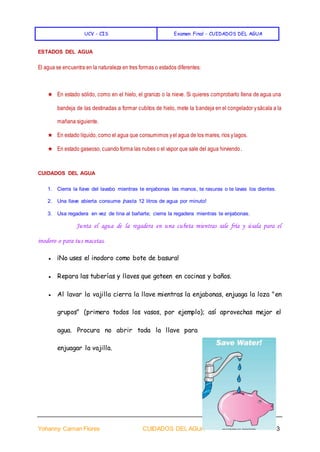UCV - CIS Examen Final - CUIDADOS DEL AGUA
Yohanny Caman Flores CUIDADOS DEL AGUA 3
ESTADOS DEL AGUA
El agua se encuentra en la naturaleza en tres formas o estados diferentes:
★ En estado sólido, como en el hielo, el granizo o la nieve. Si quieres comprobarlo llena de agua una
bandeja de las destinadas a formar cubitos de hielo, mete la bandeja en el congelador ysácala a la
mañana siguiente.
★ En estado líquido, como el agua que consumimos yel agua de los mares, ríos ylagos.
★ En estado gaseoso, cuando forma las nubes o el vapor que sale del agua hirviendo.
CUIDADOS DEL AGUA
1. Cierra la llave del lavabo mientras te enjabonas las manos, te rasuras o te lavas los dientes.
2. Una llave abierta consume ¡hasta 12 litros de agua por minuto!
3. Usa regadera en vez de tina al bañarte; cierra la regadera mientras te enjabonas.
Junta el agua de la regadera en una cubeta mientras sale fría y úsala para el
inodoro o para tus macetas.
● ¡No uses el inodoro como bote de basura!
● Repara las tuberías y llaves que goteen en cocinas y baños.
● Al lavar la vajilla cierra la llave mientras la enjabonas, enjuaga la loza "en
grupos" (primero todos los vasos, por ejemplo); así aprovechas mejor el
agua. Procura no abrir toda la llave para
enjuagar la vajilla.
 