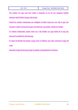 UCV - CIS Examen Final - CUIDADOS DEL AGUA
Yohanny Caman Flores CUIDADOS DEL AGUA 4
Usa cubetas con agua para lavar coches y banquetas en vez de usar manguera; también
ahorrarás hasta 12 litros de agua cada minuto.
Cambia los inodoros tradicionales por ecológicos de doble carga para usar sólo el agua que
necesites y reducir el consumo de agua a la mitad (son muy baratos y fáciles de instalar).
En inodoros tradicionales puedes meter una o dos botellas con agua dentro de la caja para
disminuir la cantidad de cada descarga.
En época de Navidad, No compres musgo, heno ni helechos, pues ellos conservan el agua del
suelo.
Aprovecha el agua de lluvia para regar tus plantas, principalmente en interiores.
 