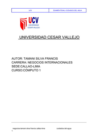 UCV EXAMEN FINAL-CUIDADOS DEL AGUA
negocios-tamani silva francis callao-lima cuidados del agua
1
UNIVERSIDAD CESAR VALLEJO
AUTOR: TAMANI SILVA FRANCIS
CARRERA: NEGOCIOS INTERNACIONALES
SEDE:CALLAO-LIMA
CURSO:CÓMPUTO 1
 