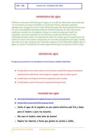  
 ​UCV - CIS               ​ ​Examen Final - CUIDADOS DEL AGUA
 
IMPORTANCIA DEL AGUA
Podemos comenzar diciendo que el agua es uno de los elementos naturales que
se encuentra en mayor cantidad en el planeta Tierra. Además, podemos
agregar que el agua es uno de esos elementos que más directamente tienen que
ver con la posibilidad del desarrollo de distintas formas de vida. Del mismo
modo que sucede con el oxígeno, el agua es esencial para que tanto los
vegetales como los animales, el ser humano y todas las formas de vida
conocidas puedan existir. Es importante tener en cuenta que los organismos de
todos los seres vivos están compuestos en una alta proporción por agua, siendo
que esta es la que compone los músculos, órganos y los diferentes tejidos. Así, el
agua se vuelve un elemento de suma importancia para la existencia de la vida.
  
ESTADOS DEL AGUA
El agua se encuentra en la naturaleza en tres formas o estados diferentes: 
  
★ En estado sólido, como en el hielo, el granizo o la nieve. Si quieres comprobarlo llena de agua una bandeja de las                                           
destinadas a formar cubitos de hielo, mete la bandeja en el congelador y sácala a la mañana siguiente. 
★ En estado líquido, como el agua que consumimos y el agua de los mares, ríos y lagos. 
★ En estado gaseoso, cuando forma las nubes o el vapor que sale del agua hirviendo. 
  
CUIDADOS DEL AGUA
01. Cierra la llave del lavabo mientras te enjabonas las manos, te rasuras o te lavas los dientes.
02. Una llave abierta consume ¡hasta 12 litros de agua por minuto!
● Junta el agua de la regadera en una cubeta mientras sale fría y úsala
para el inodoro o para tus macetas.
● ¡No uses el inodoro como bote de basura!
● Repara las tuberías y llaves que goteen en cocinas y baños.
 
CLAUDIA CARBAJAL ARTEAGA               CUIDADOS DEL AGUA 
2 
 