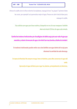  
 ​UCV - CIS               ​ ​Examen Final - CUIDADOS DEL AGUA
 
Al lavar la vajilla cierra la llave mientras la enjabonas, enjuaga la loza "en grupos" (primero todos
los vasos, por ejemplo); así aprovechas mejor el agua. Procura no abrir toda la llave para
enjuagar la vajilla.
Usa cubetas con agua para lavar coches y banquetas en vez de usar manguera; también
ahorrarás hasta 12 litros de agua cada minuto.
Cambia los inodoros tradicionales por el ecológicos de doble carga para usar solo el agua que
necesites y reducir el consumo de agua a la mitad (son muy baratos y fáciles de instalar).
En inodoros tradicionales puedes meter una o dos botellas con agua dentro de la caja para
disminuir la cantidad de cada descarga.
En época de Navidad, No compres musgo, heno ni helechos, pues ellos conservan el agua del
suelo.
Aprovecha el agua de lluvia para regar tus plantas, principalmente en interiores.
 
 
CLAUDIA CARBAJAL ARTEAGA               CUIDADOS DEL AGUA 
2 
 