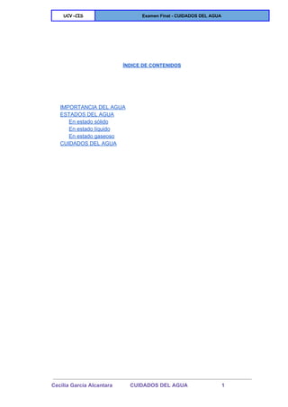  
UCV-CIS Examen Final ­ CUIDADOS DEL AGUA 
 
 
 
 
 
ÍNDICE DE CONTENIDOS 
 
 
 
 
 
IMPORTANCIA DEL AGUA 
ESTADOS DEL AGUA 
En estado sólido 
En estado líquido 
En estado gaseoso 
CUIDADOS DEL AGUA 
 
   
 
Cecilia Garcia Alcantara            CUIDADOS DEL AGUA                       1 
 