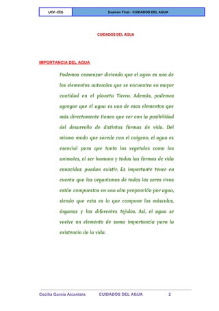 
UCV-CIS Examen Final ­ CUIDADOS DEL AGUA 
 
 
CUIDADOS DEL AGUA
 
IMPORTANCIA DEL AGUA 
Podemos comenzar diciendo que el agua es uno de
los elementos naturales que se encuentra en mayor
cantidad en el planeta Tierra. Además, podemos
agregar que el agua es uno de esos elementos que
más directamente tienen que ver con la posibilidad
del desarrollo de distintas formas de vida. Del
mismo modo que sucede con el oxígeno, el agua es
esencial para que tanto los vegetales como los
animales, el ser humano y todas las formas de vida
conocidas puedan existir. Es importante tener en
cuenta que los organismos de todos los seres vivos
están compuestos en una alta proporción por agua,
siendo que esta es la que compone los músculos,
órganos y los diferentes tejidos. Así, el agua se
vuelve un elemento de suma importancia para la
existencia de la vida.
 
Cecilia Garcia Alcantara            CUIDADOS DEL AGUA                       2 
 