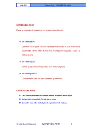  
UCV-CIS Examen Final ­ CUIDADOS DEL AGUA 
 
  
ESTADOS DEL AGUA 
El agua se encuentra en la naturaleza en tres formas o estados diferentes: 
  
★ En estado sólido 
Como en el hielo, el granizo o la nieve. Si quieres comprobarlo llena de agua una bandeja de                                   
las destinadas a formar cubitos de hielo, mete la bandeja en el congelador y sácala a la                                 
mañana siguiente. 
★ En estado líquido 
Como el agua que consumimos y el agua de los mares, ríos y lagos. 
★ En estado gaseoso 
Cuando forma las nubes o el vapor que sale del agua hirviendo. 
  
CUIDADOS DEL AGUA 
01. Cierra la llave del lavabo mientras te enjabonas las manos, te rasuras o te lavas los dientes.
02. Una llave abierta consume ¡hasta 12 litros de agua por minuto!
03. Usa regadera en vez de tina al bañarte; cierra la regadera mientras te enjabonas.
  
 
Cecilia Garcia Alcantara            CUIDADOS DEL AGUA                       3 
 