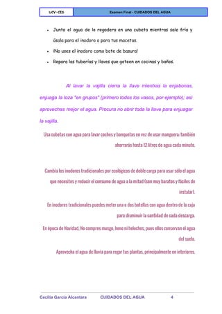  
UCV-CIS Examen Final ­ CUIDADOS DEL AGUA 
 
● Junta el agua de la regadera en una cubeta mientras sale fría y
úsala para el inodoro o para tus macetas.
● ¡No uses el inodoro como bote de basura!
● Repara las tuberías y llaves que goteen en cocinas y baños.
  
Al lavar la vajilla cierra la llave mientras la enjabonas,                   
enjuaga la loza "en grupos" (primero todos los vasos, por ejemplo); así                       
aprovechas mejor el agua. Procura no abrir toda la llave para enjuagar                       
la vajilla. 
Usa cubetas con agua para lavar coches y banquetas en vez de usar manguera; también
ahorrarás hasta 12 litros de agua cada minuto.
Cambia los inodoros tradicionales por ecológicos de doble carga para usar sólo el agua
que necesites y reducir el consumo de agua a la mitad (son muy baratos y fáciles de
instalar).
En inodoros tradicionales puedes meter una o dos botellas con agua dentro de la caja
para disminuir la cantidad de cada descarga.
En época de Navidad, No compres musgo, heno ni helechos, pues ellos conservan el agua
del suelo.
Aprovecha el agua de lluvia para regar tus plantas, principalmente en interiores.
 
Cecilia Garcia Alcantara            CUIDADOS DEL AGUA                       4 
 