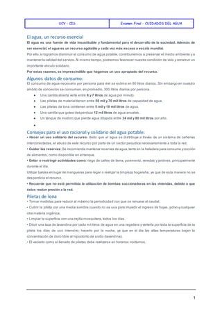 UCV - CIS Examen Final - CUIDADOS DEL AGUA
1
El agua, un recurso esencial
El agua es una fuente de vida insustituible y fundamental para el desarrollo de la sociedad. Además de
ser esencial, el agua es un recurso agotable y cada vez más escaso a escala mundial.
Por ello,si logramos disminuir el consumo de agua potable, contribuiremos a preservar el medio ambiente y a
mantener la calidad del servicio.Al mismo tiempo, podremos favorecer nuestra condición de vida y construir un
importante vínculo solidario.
Por estas razones, es imprescindible que hagamos un uso apropiado del recurso.
Algunos datos de consumo:
El consumo de agua necesario por persona para vivir se estima en 80 litros diarios. Sin embargo en nuestro
ámbito de concesión se consumen, en promedio, 300 litros diarios por persona.
● Una canilla abierta verte entre 6 y 7 litros de agua por minuto.
● Las piletas de material tienen entre 50 mil y 70 mil litros de capacidad de agua.
● Las piletas de lona contienen entre 5 mil y 10 mil litros de agua.
● Una canilla que gotea desperdicia 12 mil litros de agua anuales.
● Un tanque de inodoro que pierde agua dilapida entre 34 mil y 80 mil litros por año.
●
Consejos para el uso racional y solidario del agua potable:
• Hacer un uso solidario del recurso: dado que el agua se distribuye a través de un sistema de cañerías
interconectadas, el abuso de este recurso por parte de un sector perjudica necesariamente a toda la red.
• Cuidar las reservas: Se recomienda mantener reservas de agua,tanto en la heladera para consumo ycocción
de alimentos, como disponible en el tanque.
• Evitar o restringir actividades como: riego de calles de tierra, pavimento, veredas y jardines, principalmente
durante el día.
Utilizar baldes en lugar de mangueras para regar o realizar la limpieza hogareña, ya que de esta manera no se
desperdicia el recurso.
• Recuerde que no está permitida la utilización de bombas succionadoras en las viviendas, debido a que
éstas restan presión a la red.
Piletas de lona
• Tomar medidas para reducir al máximo la periodicidad con que se renueva el caudal.
• Cubrir la pileta con una media sombra cuando no se usa para impedir el ingreso de hojas, polvo y cualquier
otra materia orgánica.
• Limpiar la superficie con una rejilla mosquitera, todos los días.
• Diluir una taza de lavandina por cada mil litros de agua en una regadera y verterla por toda la superficie de la
pileta los días de uso intensivo; hacerlo por la noche, ya que en el día las altas temperaturas bajan la
concentración de cloro libre al hipoclorito de sodio (lavandina).
• El vaciado como el llenado de piletas debe realizarse en horarios nocturnos.
 