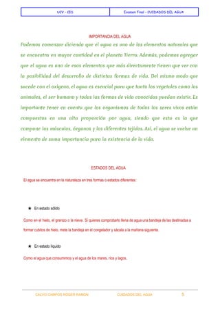  
UCV - CIS Examen Final - CUIDADOS DEL AGUA
 
IMPORTANCIA DEL AGUA 
Podemos comenzar diciendo que el agua es uno de los elementos naturales que
se encuentra en mayor cantidad en el planeta Tierra. Además, podemos agregar
que el agua es uno de esos elementos que más directamente tienen que ver con
la posibilidad del desarrollo de distintas formas de vida. Del mismo modo que
sucede con el oxígeno, el agua es esencial para que tanto los vegetales como los
animales, el ser humano y todas las formas de vida conocidas puedan existir. Es
importante tener en cuenta que los organismos de todos los seres vivos están
compuestos en una alta proporción por agua, siendo que esta es la que
compone los músculos, órganos y los diferentes tejidos. Así, el agua se vuelve un
elemento de suma importancia para la existencia de la vida.
  
ESTADOS DEL AGUA 
El agua se encuentra en la naturaleza en tres formas o estados diferentes: 
  
★ En estado sólido 
Como en el hielo, el granizo o la nieve. Si quieres comprobarlo llena de agua una bandeja de las destinadas a                                         
formar cubitos de hielo, mete la bandeja en el congelador y sácala a la mañana siguiente. 
★ En estado líquido 
Como el agua que consumimos y el agua de los mares, ríos y lagos​. 
 
CALVO CAMPOS ROGER RAMON    CUIDADOS DEL AGUA 5   
 