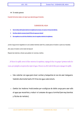  
UCV - CIS Examen Final - CUIDADOS DEL AGUA
 
★ En estado gaseoso 
Cuando forma las nubes o el vapor que sale del agua hirviendo. 
 
 ​CUIDADOS DEL AGUA 
1. Cierra la llave del lavabo mientras te enjabonas las manos, te rasuras o te lavas los dientes.
2. Una llave abierta consume ¡hasta 12 litros de agua por minuto!
3. Usa regadera en vez de tina al bañarte; cierra la regadera mientras te enjabonas.
  
Junta el agua de la regadera en una cubeta mientras sale fría y úsala para el inodoro o para tus macetas. 
¡No uses el inodoro como bote de basura! 
Repara las tuberías y llaves que goteen en cocinas y baños. 
  
Al lavar la vajilla cierra la llave mientras la enjabonas, enjuaga la loza "en grupos" (primero todos los
vasos, por ejemplo); así aprovechas mejor el agua. Procura no abrir toda la llave para enjuagar la vajilla.
 
● Usa cubetas con agua para lavar coches y banquetas en vez de usar manguera;
también ahorrarás hasta 12 litros de agua cada minuto.
● Cambia los inodoros tradicionales por ecológicos de doble carga para usar sólo
el agua que necesites y reducir el consumo de agua a la mitad (son muy baratos
y fáciles de instalar).
 
CALVO CAMPOS ROGER RAMON    CUIDADOS DEL AGUA 5   
 