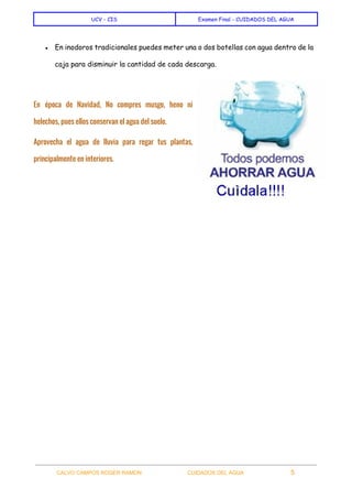  
UCV - CIS Examen Final - CUIDADOS DEL AGUA
 
● En inodoros tradicionales puedes meter una o dos botellas con agua dentro de la
caja para disminuir la cantidad de cada descarga.
En época de Navidad, No compres musgo, heno ni
helechos, pues ellos conservan el agua del suelo.
Aprovecha el agua de lluvia para regar tus plantas,
principalmente en interiores.
 
 
CALVO CAMPOS ROGER RAMON    CUIDADOS DEL AGUA 5   
 