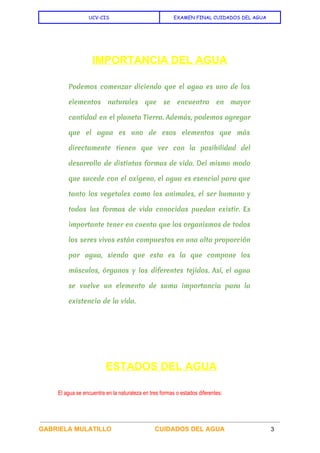  
UCV-CIS EXAMEN FINAL CUIDADOS DEL AGUA
 
 
IMPORTANCIA DEL AGUA 
Podemos comenzar diciendo que el agua es uno de los
elementos naturales que se encuentra en mayor
cantidad en el planeta Tierra. Además, podemos agregar
que el agua es uno de esos elementos que más
directamente tienen que ver con la posibilidad del
desarrollo de distintas formas de vida. Del mismo modo
que sucede con el oxígeno, el agua es esencial para que
tanto los vegetales como los animales, el ser humano y
todas las formas de vida conocidas puedan existir. Es
importante tener en cuenta que los organismos de todos
los seres vivos están compuestos en una alta proporción
por agua, siendo que esta es la que compone los
músculos, órganos y los diferentes tejidos. Así, el agua
se vuelve un elemento de suma importancia para la
existencia de la vida.
 
 ​ESTADOS DEL AGUA 
El agua se encuentra en la naturaleza en tres formas o estados diferentes: 
GABRIELA MULATILLO  CUIDADOS DEL AGUA 3 
 