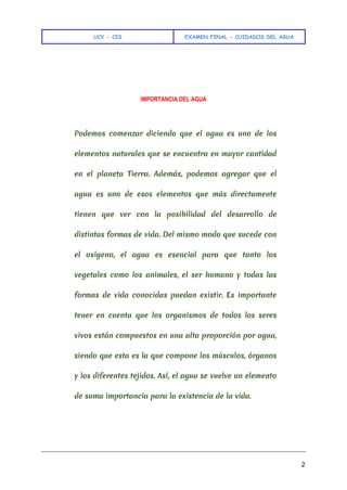 UCV - CIS EXAMEN FINAL - CUIDADOS DEL AGUA
2
IMPORTANCIA DEL AGUA
Podemos comenzar diciendo que el agua es uno de los
elementos naturales que se encuentra en mayor cantidad
en el planeta Tierra. Además, podemos agregar que el
agua es uno de esos elementos que más directamente
tienen que ver con la posibilidad del desarrollo de
distintas formas de vida. Del mismo modo que sucede con
el oxígeno, el agua es esencial para que tanto los
vegetales como los animales, el ser humano y todas las
formas de vida conocidas puedan existir. Es importante
tener en cuenta que los organismos de todos los seres
vivos están compuestos en una alta proporción por agua,
siendo que esta es la que compone los músculos, órganos
y los diferentes tejidos. Así, el agua se vuelve un elemento
de suma importancia para la existencia de la vida.
 