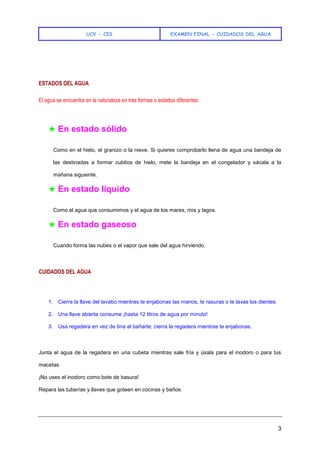 UCV - CIS EXAMEN FINAL - CUIDADOS DEL AGUA
3
ESTADOS DEL AGUA
El agua se encuentra en la naturaleza en tres formas o estados diferentes:
★ En estado sólido
Como en el hielo, el granizo o la nieve. Si quieres comprobarlo llena de agua una bandeja de
las destinadas a formar cubitos de hielo, mete la bandeja en el congelador y sácala a la
mañana siguiente.
★ En estado líquido
Como el agua que consumimos y el agua de los mares, ríos y lagos.
★ En estado gaseoso
Cuando forma las nubes o el vapor que sale del agua hirviendo.
CUIDADOS DEL AGUA
1. Cierra la llave del lavabo mientras te enjabonas las manos, te rasuras o te lavas los dientes.
2. Una llave abierta consume ¡hasta 12 litros de agua por minuto!
3. Usa regadera en vez de tina al bañarte; cierra la regadera mientras te enjabonas.
Junta el agua de la regadera en una cubeta mientras sale fría y úsala para el inodoro o para tus
macetas.
¡No uses el inodoro como bote de basura!
Repara las tuberías y llaves que goteen en cocinas y baños.
 