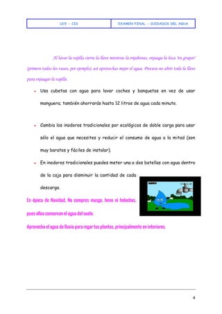UCV - CIS EXAMEN FINAL - CUIDADOS DEL AGUA
4
Al lavar la vajilla cierra la llave mientras la enjabonas, enjuaga la loza "en grupos"
(primero todos los vasos, por ejemplo); así aprovechas mejor el agua. Procura no abrir toda la llave
para enjuagar la vajilla.
● Usa cubetas con agua para lavar coches y banquetas en vez de usar
manguera; también ahorrarás hasta 12 litros de agua cada minuto.
● Cambia los inodoros tradicionales por ecológicos de doble carga para usar
sólo el agua que necesites y reducir el consumo de agua a la mitad (son
muy baratos y fáciles de instalar).
● En inodoros tradicionales puedes meter una o dos botellas con agua dentro
de la caja para disminuir la cantidad de cada
descarga.
En época de Navidad, No compres musgo, heno ni helechos,
pues ellos conservan el agua del suelo.
Aprovecha el agua de lluvia para regar tus plantas, principalmente en interiores.
 