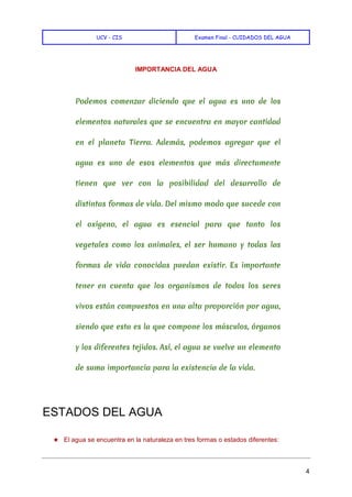 UCV - CIS Examen Final - CUIDADOS DEL AGUA
4
IMPORTANCIA DEL AGUA
Podemos comenzar diciendo que el agua es uno de los
elementos naturales que se encuentra en mayor cantidad
en el planeta Tierra. Además, podemos agregar que el
agua es uno de esos elementos que más directamente
tienen que ver con la posibilidad del desarrollo de
distintas formas de vida. Del mismo modo que sucede con
el oxígeno, el agua es esencial para que tanto los
vegetales como los animales, el ser humano y todas las
formas de vida conocidas puedan existir. Es importante
tener en cuenta que los organismos de todos los seres
vivos están compuestos en una alta proporción por agua,
siendo que esta es la que compone los músculos, órganos
y los diferentes tejidos. Así, el agua se vuelve un elemento
de suma importancia para la existencia de la vida.
ESTADOS DEL AGUA
★ El agua se encuentra en la naturaleza en tres formas o estados diferentes:
 