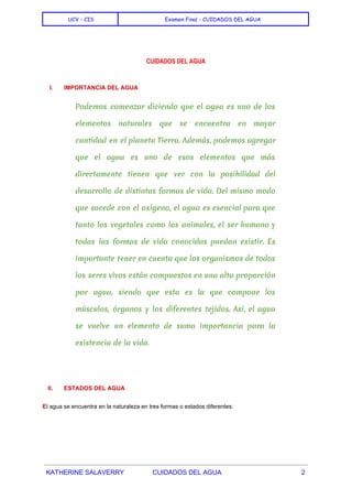  
UCV - CIS Examen Final - CUIDADOS DEL AGUA
 
 
CUIDADOS DEL AGUA
I. IMPORTANCIA DEL AGUA 
Podemos comenzar diciendo que el agua es uno de los
elementos naturales que se encuentra en mayor
cantidad en el planeta Tierra. Además, podemos agregar
que el agua es uno de esos elementos que más
directamente tienen que ver con la posibilidad del
desarrollo de distintas formas de vida. Del mismo modo
que sucede con el oxígeno, el agua es esencial para que
tanto los vegetales como los animales, el ser humano y
todas las formas de vida conocidas puedan existir. Es
importante tener en cuenta que los organismos de todos
los seres vivos están compuestos en una alta proporción
por agua, siendo que esta es la que compone los
músculos, órganos y los diferentes tejidos. Así, el agua
se vuelve un elemento de suma importancia para la
existencia de la vida.
  
II. ESTADOS DEL AGUA 
E​l agua se encuentra en la naturaleza en tres formas o estados diferentes: 
  
KATHERINE SALAVERRY CUIDADOS DEL AGUA 2 
 