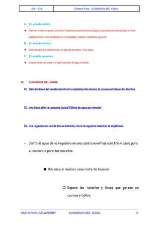  
UCV - CIS Examen Final - CUIDADOS DEL AGUA
 
A. En estado sólido 
★ Como en el hielo, el granizo o la nieve. Si quieres comprobarlo llena de agua una bandeja de las destinadas a formar                                           
cubitos de hielo, mete la bandeja en el congelador y sácala a la mañana siguiente. 
B. En estado líquido 
★ Como el agua que consumimos y el agua de los mares, ríos y lagos. 
C. En estado gaseoso 
★ Cuando forma las nubes o el vapor que sale del agua hirviendo. 
  
III. CUIDADOS DEL AGUA 
01. Cierra la llave del lavabo mientras te enjabonas las manos, te rasuras o te lavas los dientes.
02. Una llave abierta consume ¡hasta 12 litros de agua por minuto!
03. Usa regadera en vez de tina al bañarte; cierra la regadera mientras te enjabonas.
  
● Junta el agua de la regadera en una cubeta mientras sale fría y úsala para
el inodoro o para tus macetas.
■ ¡No uses el inodoro como bote de basura!
○ Repara las tuberías y llaves que goteen en
cocinas y baños.
KATHERINE SALAVERRY CUIDADOS DEL AGUA 3 
 