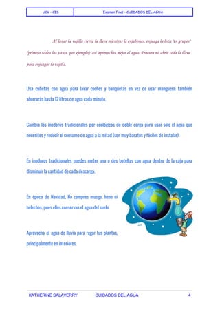  
UCV - CIS Examen Final - CUIDADOS DEL AGUA
 
  
Al lavar la vajilla cierra la llave mientras la enjabonas, enjuaga la loza "en grupos"
(primero todos los vasos, por ejemplo); así aprovechas mejor el agua. Procura no abrir toda la llave
para enjuagar la vajilla.
  
Usa cubetas con agua para lavar coches y banquetas en vez de usar manguera; también
ahorrarás hasta 12 litros de agua cada minuto.
Cambia los inodoros tradicionales por ecológicos de doble carga para usar sólo el agua que
necesites y reducir el consumo de agua a la mitad (son muy baratos y fáciles de instalar).
En inodoros tradicionales puedes meter una o dos botellas con agua dentro de la caja para
disminuir la cantidad de cada descarga.
En época de Navidad, No compres musgo, heno ni
helechos, pues ellos conservan el agua del suelo.
Aprovecha el agua de lluvia para regar tus plantas,
principalmente en interiores.
 
KATHERINE SALAVERRY CUIDADOS DEL AGUA 4 
 