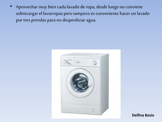• Aprovechar muy bien cada lavado de ropa, desde luego no conviene
sobrecargar el lavarropas pero tampoco es conveniente hacer un lavado
por tres prendas para no desperdiciar agua.
Delfina Bosio
 