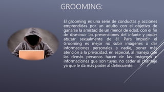 GROOMING:
El grooming es una serie de conductas y acciones
emprendidas por un adulto con el objetivo de
ganarse la amistad de un menor de edad, con el fin
de disminuir las prevenciones del infante y poder
abusar sexualmente de él. Para impedir el
Grooming es mejor no subir imágenes o dar
informaciones personales a nadie, poner más
atención a la privacidad, en especial, al manejo que
las demás personas hacen de las imágenes e
informaciones que son tuyas, no ceder al chantaje
ya que le da más poder al delincuente.
 