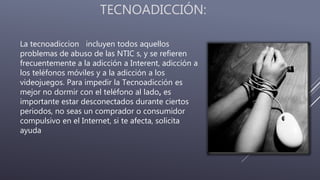 TECNOADICCIÓN:
La tecnoadiccion incluyen todos aquellos
problemas de abuso de las NTIC s, y se refieren
frecuentemente a la adicción a Interent, adicción a
los teléfonos móviles y a la adicción a los
videojuegos. Para impedir la Tecnoadicción es
mejor no dormir con el teléfono al lado, es
importante estar desconectados durante ciertos
periodos, no seas un comprador o consumidor
compulsivo en el Internet, si te afecta, solicita
ayuda
 