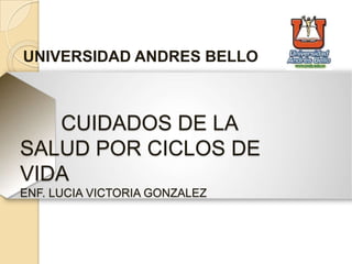 CUIDADOS DE LA
SALUD POR CICLOS DE
VIDA
ENF. LUCIA VICTORIA GONZALEZ
UNIVERSIDAD ANDRES BELLO
 