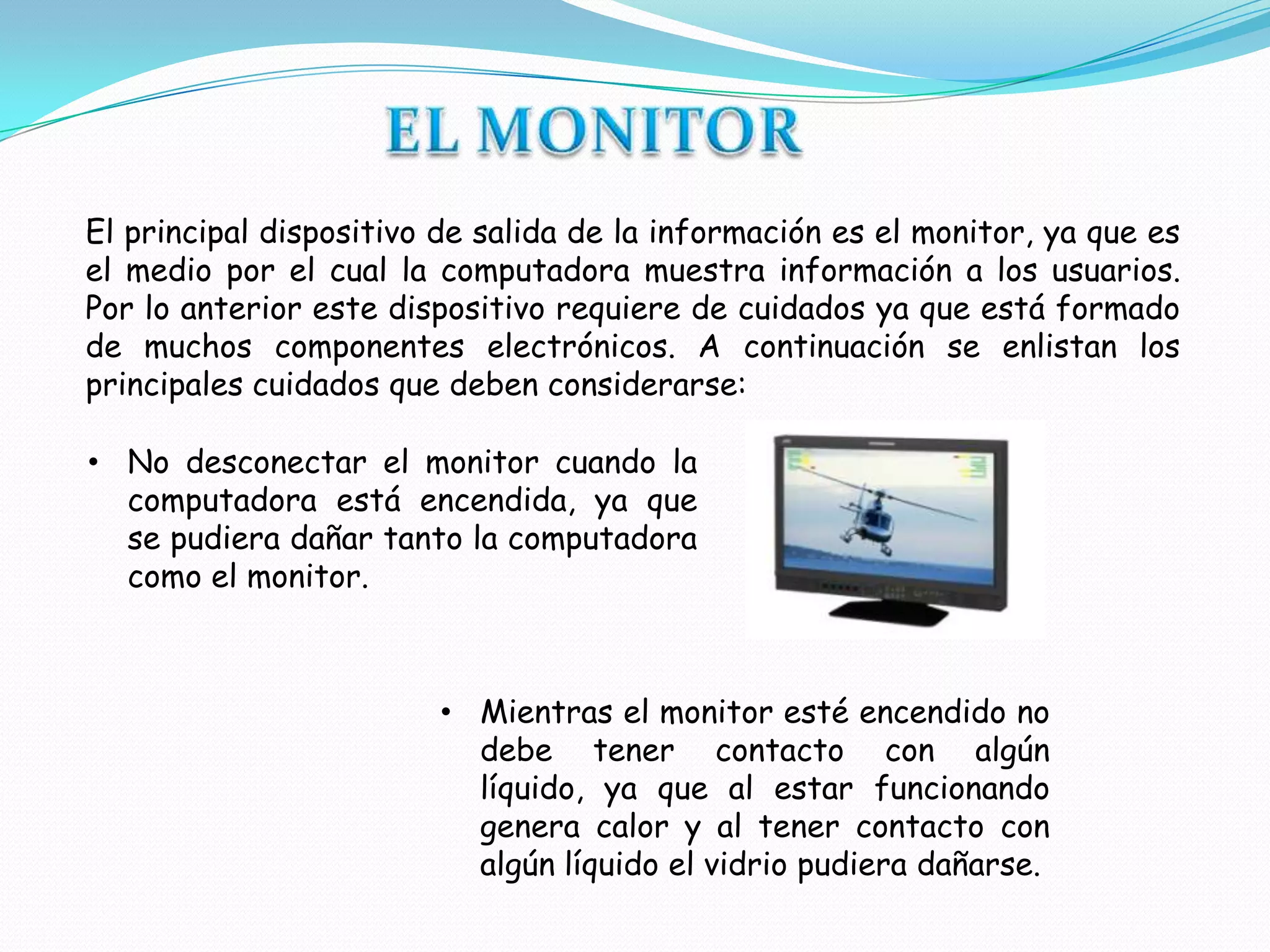 El principal dispositivo de salida de la información es el monitor, ya que es
el medio por el cual la computadora muestra información a los usuarios.
Por lo anterior este dispositivo requiere de cuidados ya que está formado
de muchos componentes electrónicos. A continuación se enlistan los
principales cuidados que deben considerarse:

• No desconectar el monitor cuando la
  computadora está encendida, ya que
  se pudiera dañar tanto la computadora
  como el monitor.



                        • Mientras el monitor esté encendido no
                          debe tener contacto con algún
                          líquido, ya que al estar funcionando
                          genera calor y al tener contacto con
                          algún líquido el vidrio pudiera dañarse.
 