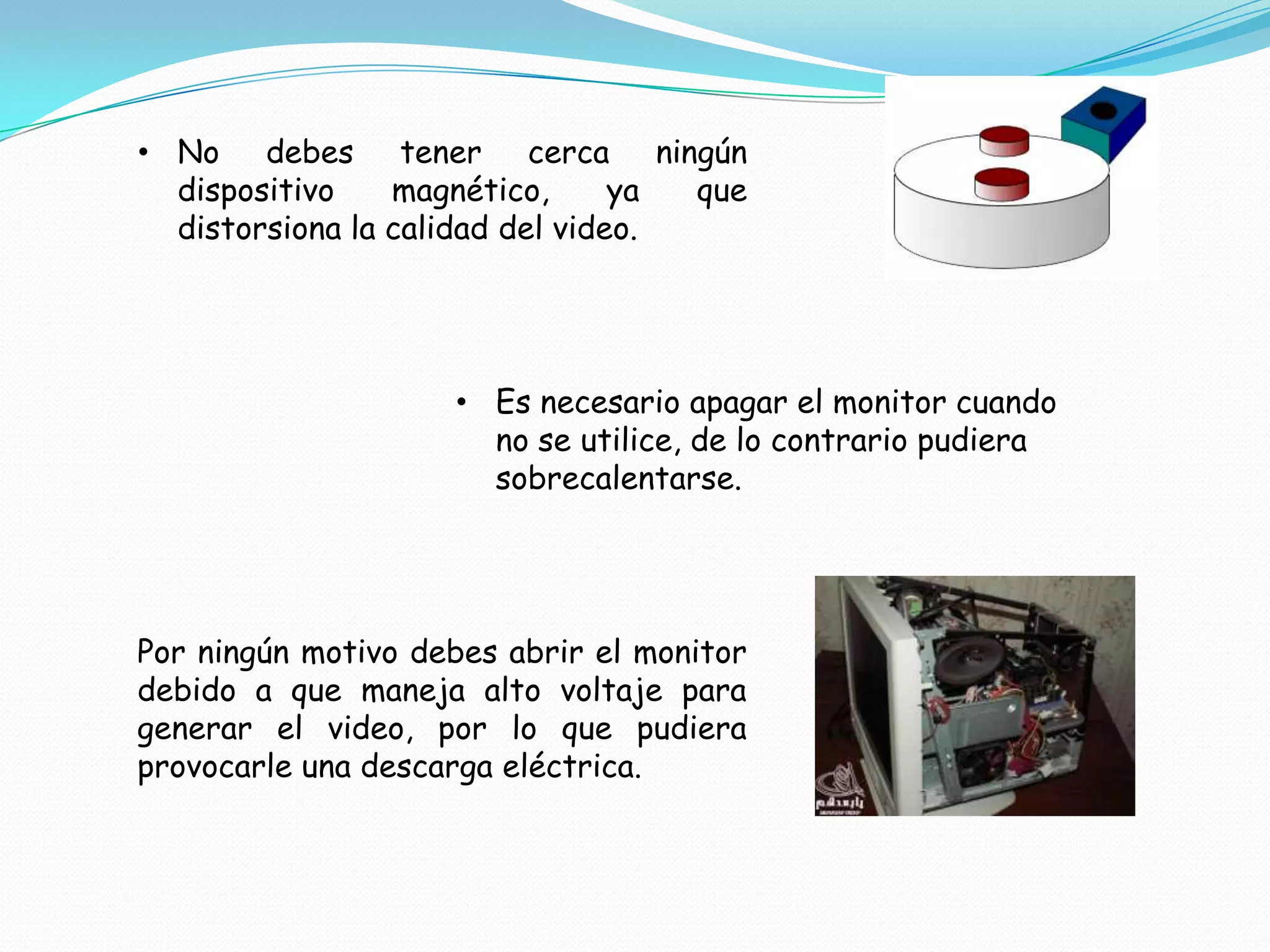 • No debes tener cerca ningún
  dispositivo    magnético,      ya que
  distorsiona la calidad del video.




                    • Es necesario apagar el monitor cuando
                      no se utilice, de lo contrario pudiera
                      sobrecalentarse.




Por ningún motivo debes abrir el monitor
debido a que maneja alto voltaje para
generar el video, por lo que pudiera
provocarle una descarga eléctrica.
 