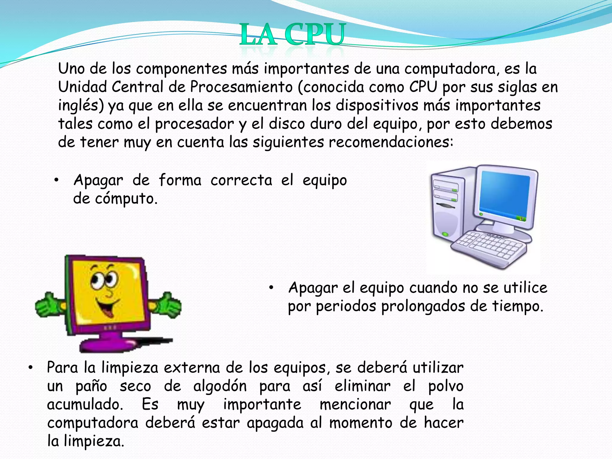 Uno de los componentes más importantes de una computadora, es la
    Unidad Central de Procesamiento (conocida como CPU por sus siglas en
    inglés) ya que en ella se encuentran los dispositivos más importantes
    tales como el procesador y el disco duro del equipo, por esto debemos
    de tener muy en cuenta las siguientes recomendaciones:

   • Apagar de forma correcta el equipo
     de cómputo.




                                 • Apagar el equipo cuando no se utilice
                                   por periodos prolongados de tiempo.



• Para la limpieza externa de los equipos, se deberá utilizar
  un paño seco de algodón para así eliminar el polvo
  acumulado. Es muy importante mencionar que la
  computadora deberá estar apagada al momento de hacer
  la limpieza.
 