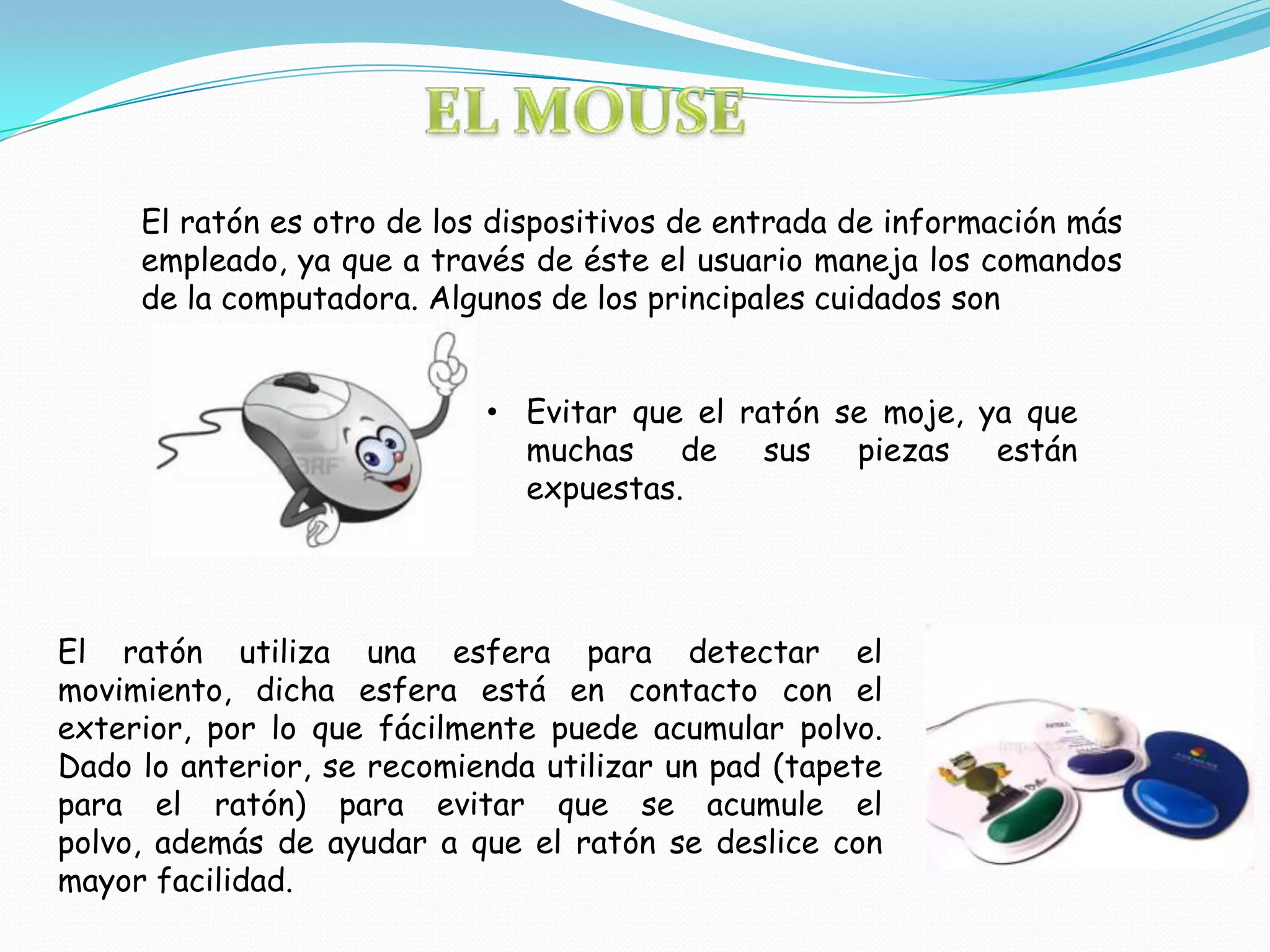 El ratón es otro de los dispositivos de entrada de información más
     empleado, ya que a través de éste el usuario maneja los comandos
     de la computadora. Algunos de los principales cuidados son


                            • Evitar que el ratón se moje, ya que
                              muchas de sus piezas están
                              expuestas.




El ratón utiliza una esfera para detectar el
movimiento, dicha esfera está en contacto con el
exterior, por lo que fácilmente puede acumular polvo.
Dado lo anterior, se recomienda utilizar un pad (tapete
para el ratón) para evitar que se acumule el
polvo, además de ayudar a que el ratón se deslice con
mayor facilidad.
 