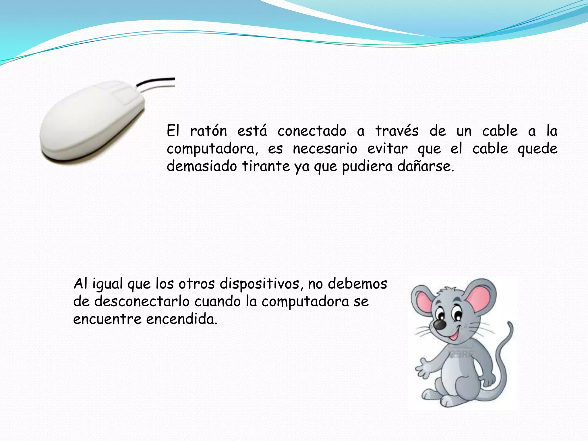 El ratón está conectado a través de un cable a la
             computadora, es necesario evitar que el cable quede
             demasiado tirante ya que pudiera dañarse.




Al igual que los otros dispositivos, no debemos
de desconectarlo cuando la computadora se
encuentre encendida.
 