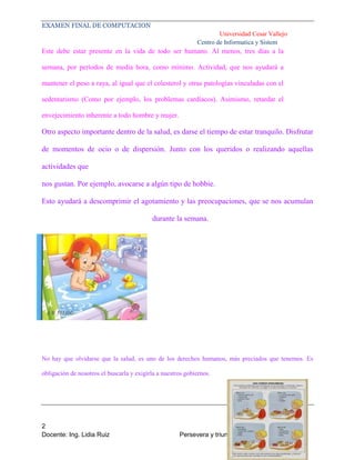 EXAMEN FINAL DE COMPUTACION
Universidad Cesar Vallejo
Centro de Informatica y Sistem

Este debe estar presente en la vida de todo ser humano. Al menos, tres días a la
semana, por períodos de media hora, como mínimo. Actividad, que nos ayudará a
mantener el peso a raya, al igual que el colesterol y otras patologías vinculadas con el
sedentarismo (Como por ejemplo, los problemas cardíacos). Asimismo, retardar el
envejecimiento inherente a todo hombre y mujer.

Otro aspecto importante dentro de la salud, es darse el tiempo de estar tranquilo. Disfrutar
de momentos de ocio o de dispersión. Junto con los queridos o realizando aquellas
actividades que
nos gustan. Por ejemplo, avocarse a algún tipo de hobbie.
Esto ayudará a descomprimir el agotamiento y las preocupaciones, que se nos acumulan
durante la semana.

No hay que olvidarse que la salud, es uno de los derechos humanos, más preciados que tenemos. Es
obligación de nosotros el buscarla y exigirla a nuestros gobiernos.

2
Docente: Ing. Lidia Ruiz

Persevera y triunfaras: el exito es para usted

 