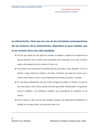 EXAMEN FINAL DE COMPUTACION
Universidad Cesar Vallejo
Centro de Informatica y Sistem

La alimentación, tiene que ser una de las principales preocupaciones
del ser humano. De la alimentación, dependerá en gran medida, que
el ser humano lleve una vida saludable.
❏ No hay que ingerir un solo grupo de comidas, ni tampoco, exagerar en la ingesta de un
tipo de alimento. Por lo mismo existe la pirámide de los alimentos. En la cual, el primer
grupo, está compuesto por los cereales, el arroz, etc.
❏ Este primer nivel, demuestra la prioridad que hay que darle a estos alimentos. O sea, la
primera. Luego vienen las verduras y las frutas. Asimismo, las carnes de vacuno, ave y
cerdo. Como último y esto es lo más importante de la misma, las grasas y azúcares
❏ En una buena alimentación, hay que evitar la ingesta de ambas, al mínimo. Ya que las
dos, tanto grasa, como azúcar, pueden provocar gravísimas enfermedades al organismo.
Como la diabetes y los problemas cardíacos, por acumulación de colesterol en las
arterias.
❏ Por lo mismo se dijo, que hay que mantener siempre, una alimentación balanceada. El
hombre no vive para comer, sino que come, para vivir.

3
Docente: Ing. Lidia Ruiz

Persevera y triunfaras: el exito es para usted

 
