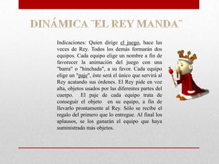 Indicaciones: Quien dirige el juego, hace las
veces de Rey. Todos los demás formarán dos
equipos. Cada equipo elige un nombre a fin de
favorecer la animación del juego con una
"barra" o "hinchada", a su favor. Cada equipo
elige un "paje", éste será el único que servirá al
Rey acatando sus órdenes. El Rey pide en voz
alta, objetos usados por las diferentes partes del
cuerpo. El paje de cada equipo trata de
conseguir el objeto en su equipo, a fin de
llevarlo prontamente al Rey. Sólo se recibe el
regalo del primero que lo entregue. Al final los
aplausos, se los ganarán el equipo que haya
suministrado más objetos.