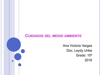 CUIDADOS DEL MEDIO AMBIENTE
Ana Victoria Vargas
Doc. Leydy Uribe
Grado: 10ª
2016
 
