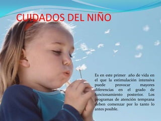 CUIDADOS DEL NIÑO



              Es en este primer año de vida en
              el que la estimulación intensiva
              puede       provocar    mayores
              diferencias en el grado de
              funcionamiento posterior. Los
              programas de atención temprana
              deben comenzar por lo tanto lo
              antes posible.
 