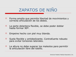 ZAPATOS DE NIÑO
 Forma amplia que permita libertad de movimientos y
correcta articulación de los dedos.
 La parte delantera flexible, se debe poder doblar
hasta formar 90º.
 Empeine hecho con piel muy blanda.
 Suela flexible y antideslizante. Contrafuerte robusto
para evitar torsiones laterales.
 La altura no debe superar los maleolos para permitir
la articulación libre del tobillo.
American Podiatric Medical Association, Inc.
 
