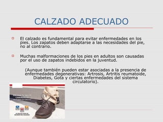 CALZADO ADECUADO
 El calzado es fundamental para evitar enfermedades en los
pies. Los zapatos deben adaptarse a las necesidades del pie,
no al contrario.
 Muchas malformaciones de los pies en adultos son causadas
por el uso de zapatos indebidos en la juventud.
(Aunque también pueden estar asociadas a la presencia de
enfermedades degenerativas: Artrosis, Artritis reumatoide,
Diabetes, Gota y ciertas enfermedades del sistema
circulatorio).
 