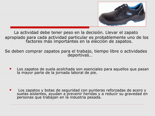 La actividad debe tener peso en la decisión. Llevar el zapato
apropiado para cada actividad particular es probablemente uno de los
factores más importantes en la elección de zapatos.
Se deben comprar zapatos para el trabajo, tiempo libre o actividades
deportivas…
 Los zapatos de suela acolchada son esenciales para aquellos que pasan
la mayor parte de la jornada laboral de pie.
 Los zapatos y botas de seguridad con punteras reforzadas de acero y
suelas aislantes, ayudan a prevenir heridas y a reducir su gravedad en
personas que trabajan en la industria pesada.
 
