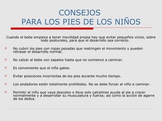 CONSEJOS
PARA LOS PIES DE LOS NIÑOS
Cuando el bebe empieza a tener movilidad propia hay que evitar pequeños vicios, sobre
todo posturales, para que el desarrollo sea correcto.
 No cubrir los pies con ropas pesadas que restringen el movimiento y pueden
retrasar el desarrollo normal.
 No calzar al bebe con zapatos hasta que no comience a caminar.
 Es conveniente que el niño gatee.
 Evitar posiciones incorrectas de los pies durante mucho tiempo.
 Los andadores están totalmente prohibidos. No se debe forzar al niño a caminar.
 Permitir al niño que vaya descalzo o lleve solo calcetines ayuda al pie a crecer
normalmente y a desarrollar su musculatura y fuerza; así como la acción de agarre
de los dedos.
 