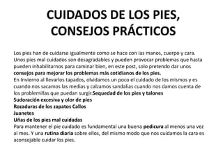 CUIDADOS DE LOS PIES,
CONSEJOS PRÁCTICOS
Los pies han de cuidarse igualmente como se hace con las manos, cuerpo y cara.
Unos pies mal cuidados son desagradables y pueden provocar problemas que hasta
pueden inhabilitarnos para caminar bien, en este post, solo pretendo dar unos
consejos para mejorar los problemas más cotidianos de los pies.
En Invierno al llevarlos tapados, olvidamos un poco el cuidado de los mismos y es
cuando nos sacamos las medias y calzamos sandalias cuando nos damos cuenta de
los problemillas que puedan surgir.Sequedad de los pies y talones
Sudoración excesiva y olor de pies
Rozaduras de los zapatos Callos
Juanetes
Uñas de los pies mal cuidadas
Para mantener el pie cuidado es fundamental una buena pedicura al menos una vez
al mes. Y una rutina diaria sobre ellos, del mismo modo que nos cuidamos la cara es
aconsejable cuidar los pies.
 