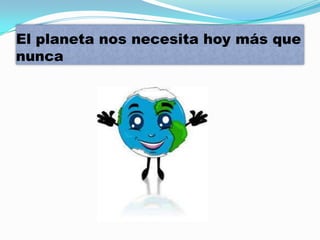 El planeta nos necesita hoy más que
nunca
 