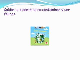 Cuidar el planeta es no contaminar y ser
felices
 
