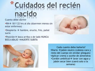 Cuanto debe dormir
•RN 18 Y 22 hrs al dia (duermen menos sin
estar enfermos)
•Despierta  hambre, eructo, frio, pañal
sucio
•Posición boca arriba o de lado NUNCA
BOCA ABAJO MUERTE SUBITA
Cada cuanto debo bañarlo?
•Diario jabón neutro (cabeza cara y
resto del cuerpo sin olvidar pliegues)
•Aplicar crema o aceite de almendras
•Cordón umbilical lavar con agua y
jabón secar bien (caerá solo a la
semana)
Cada cuanto debo bañarlo?
•Diario jabón neutro (cabeza cara y
resto del cuerpo sin olvidar pliegues)
•Aplicar crema o aceite de almendras
•Cordón umbilical lavar con agua y
jabón secar bien (caerá solo a la
semana)
 